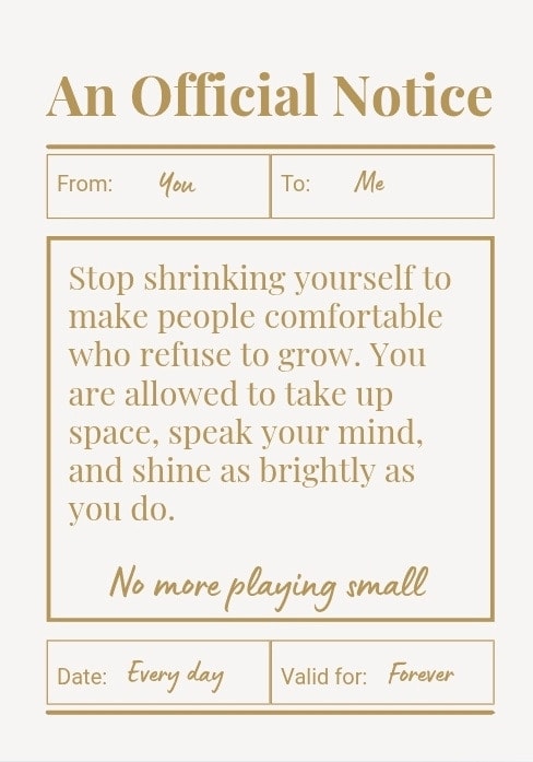 Stop shrinking yourself to make people comfortable who refuse to grow. You are allowed to take up space, speak your mind, and shine as brightly as you do. No more playing small.