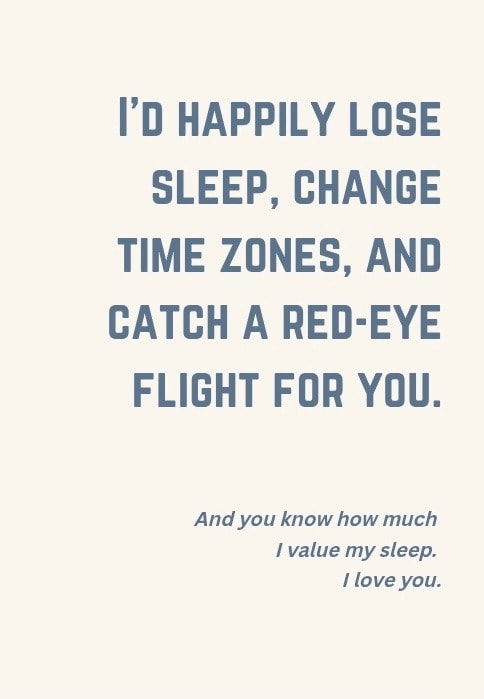 I'd happily lose sleep, change time zones, and catch a red-eye flight for you. And you know how much I value my sleep. I love you.