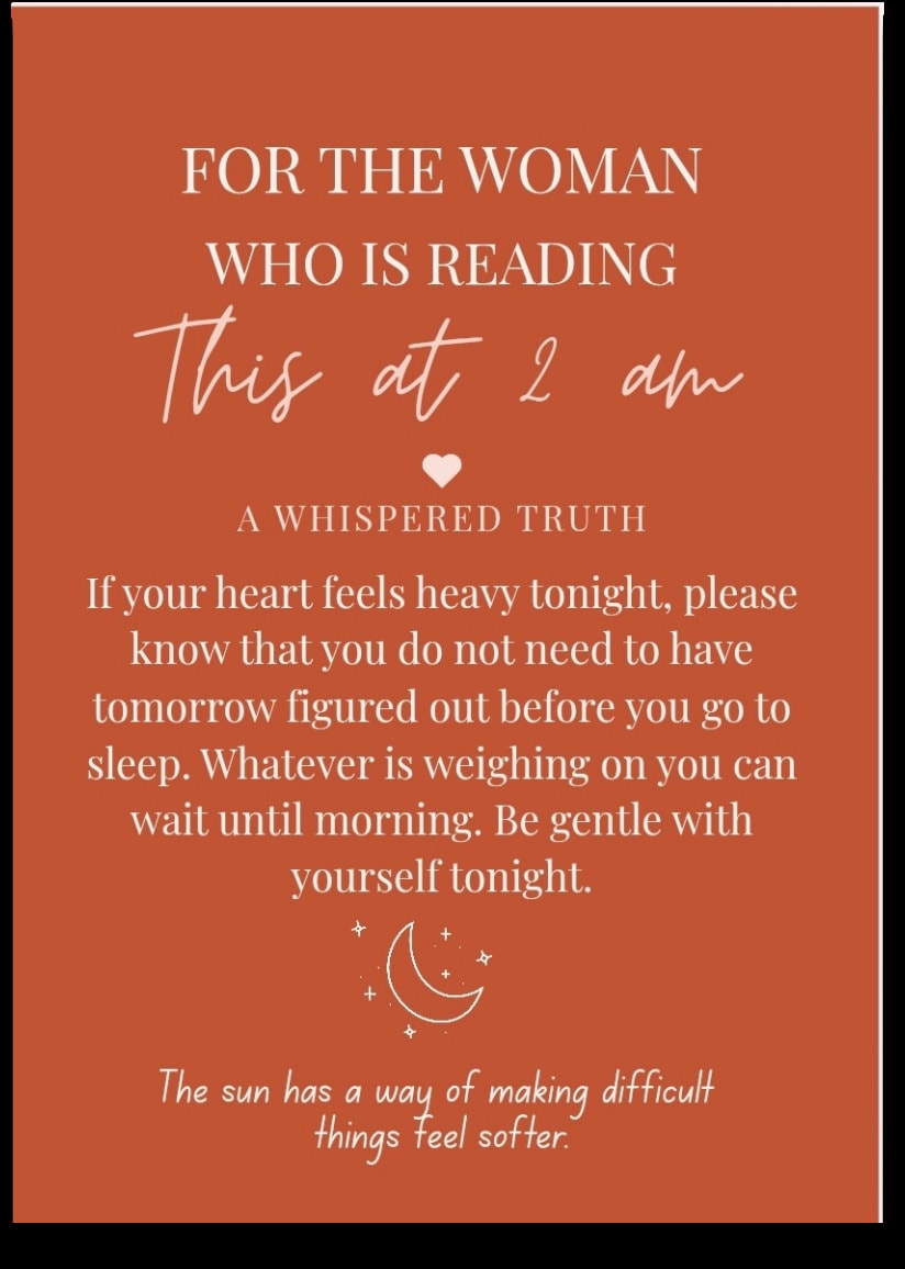 For the woman who is Reading This at 2am — If your heart feels heavy tonight, please know that you do not need to have tomorrow figured out before you go to sleep. Whatever is weighing on you can wait until morning. Be gentle with yourself tonight. The sun has a way of making difficult things feel softer.