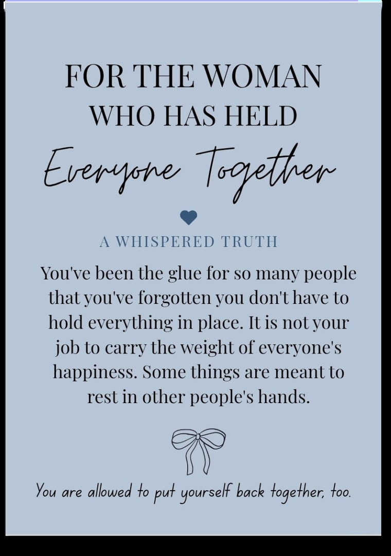 For the woman who has Held Everyone Together — You've been the glue for so many people that you've forgotten you don't have to hold everything in place. It is not your job to carry the weight of everyone's happiness. Some things are meant to rest in other people's hands. You are allowed to put yourself back together, too.