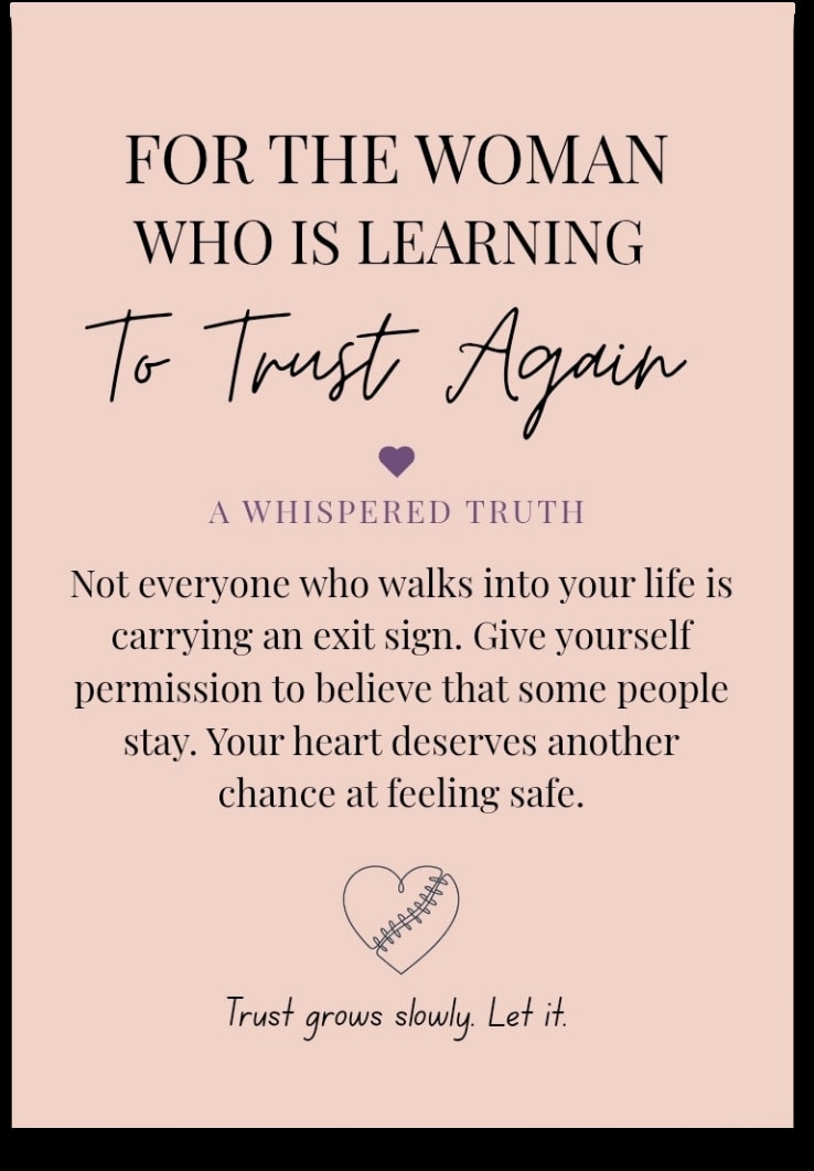 For the woman who is Learning To Trust Again — Not everyone who walks into your life is carrying an exit sign. Give yourself permission to believe that some people stay. Your heart deserves another chance at feeling safe. Trust grows slowly. Let it.