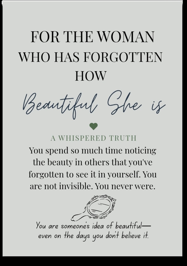 For the woman who has Forgotten How Beautiful She Is — You spend so much time noticing the beauty in others that you've forgotten to see it in yourself. You are not invisible. You never were. You are someone's idea of beautiful — even on the days you don't believe it.