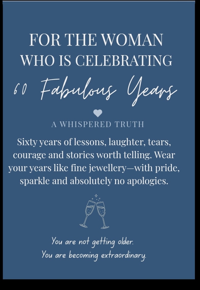 For the woman who is Celebrating 60 Fabulous Years — Sixty years of lessons, laughter, tears, courage and stories worth telling. Wear your years like fine jewellery — with pride, sparkle and absolutely no apologies. You are not getting older. You are becoming extraordinary.