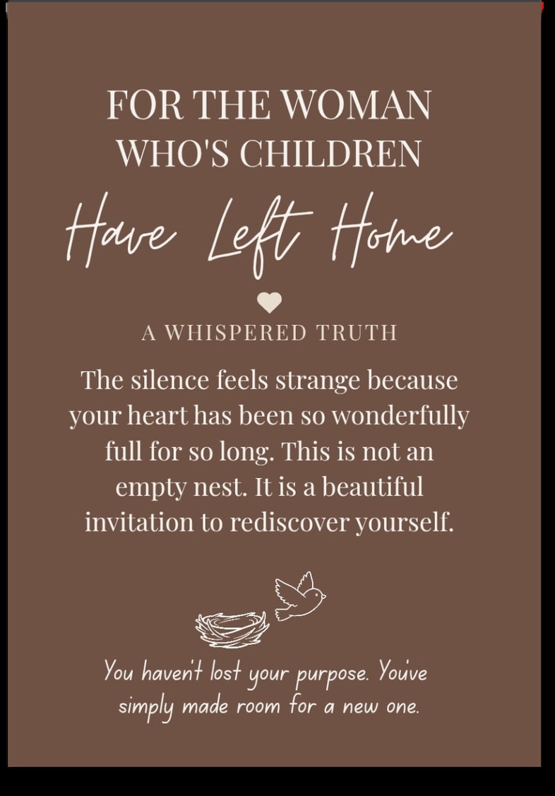 For the woman whose Children Have Left Home — The silence feels strange because your heart has been so wonderfully full for so long. This is not an empty nest. It is a beautiful invitation to rediscover yourself. You haven't lost your purpose. You've simply made room for a new one.